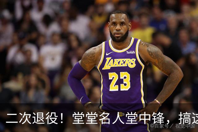二次退役！堂堂名人堂中锋，搞这么尴尬？